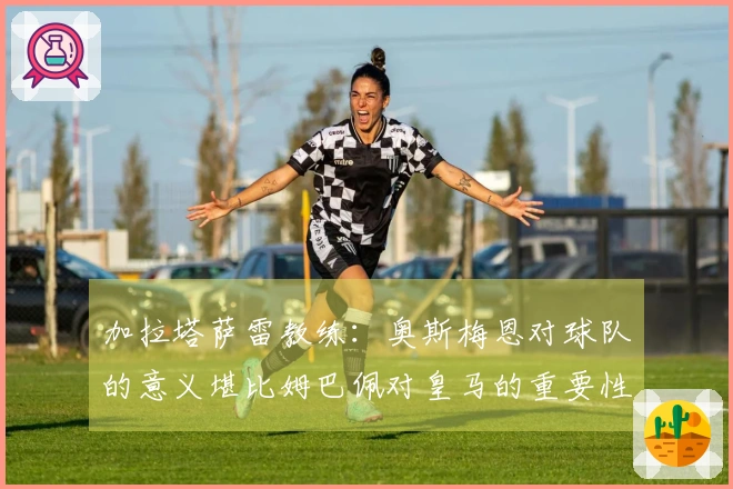 加拉塔萨雷教练：奥斯梅恩对球队的意义堪比姆巴佩对皇马的重要性