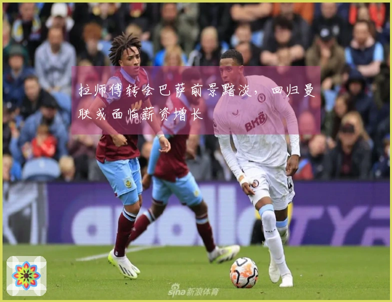 拉师傅转会巴萨前景黯淡，回归曼联或面临薪资增长