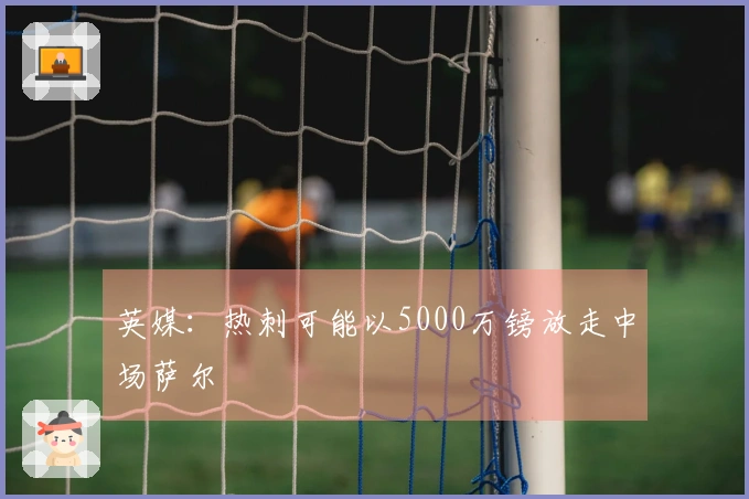 英媒：热刺可能以5000万镑放走中场萨尔