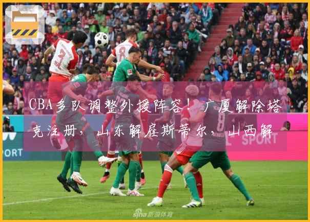 CBA多队调整外援阵容！广厦解除塔克注册，山东解雇斯蒂尔，山西解散盖伊