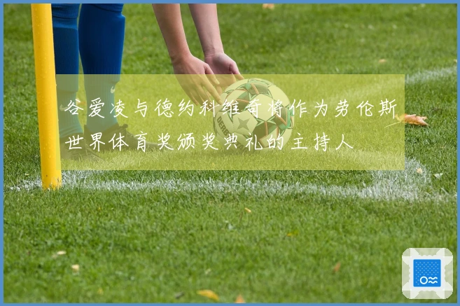 谷爱凌与德约科维奇将作为劳伦斯世界体育奖颁奖典礼的主持人