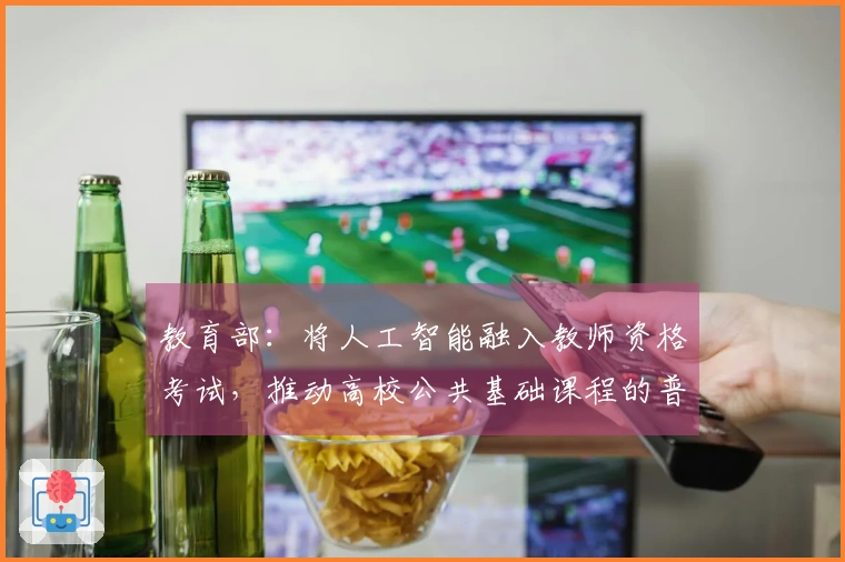 教育部：将人工智能融入教师资格考试，推动高校公共基础课程的普及