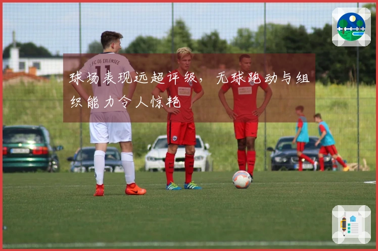 球场表现远超评级，无球跑动与组织能力令人惊艳